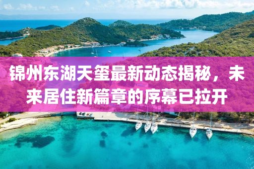 锦州东湖天玺最新动态揭秘，未来居住新篇章的序幕已拉开