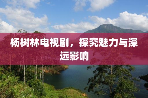 杨树林电视剧，探究魅力与深远影响