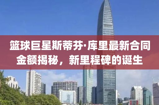 篮球巨星斯蒂芬·库里最新合同金额揭秘，新里程碑的诞生