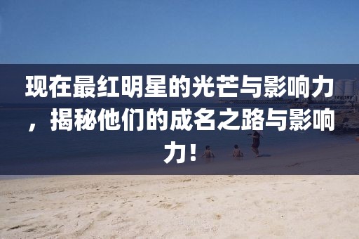 现在最红明星的光芒与影响力，揭秘他们的成名之路与影响力！