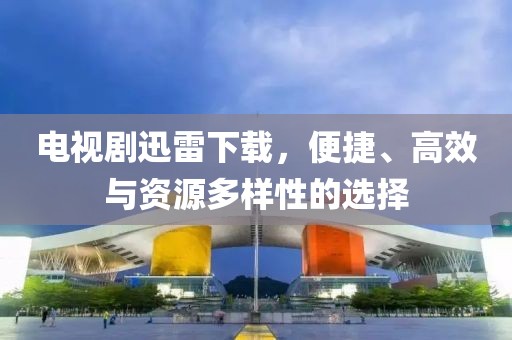 电视剧迅雷下载，便捷、高效与资源多样性的选择