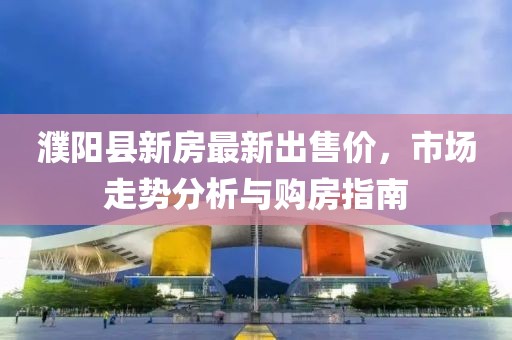 濮阳县新房最新出售价，市场走势分析与购房指南