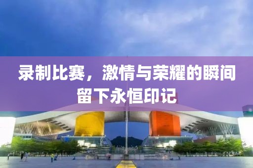 录制比赛，激情与荣耀的瞬间留下永恒印记