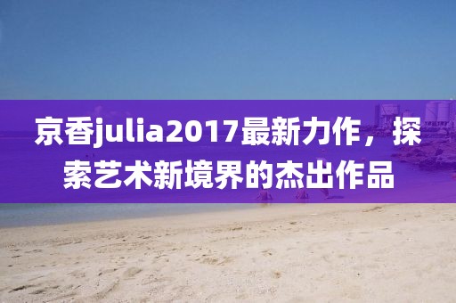 京香julia2017最新力作，探索艺术新境界的杰出作品
