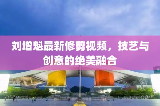 刘增魁最新修剪视频，技艺与创意的绝美融合