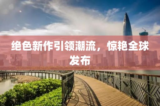 绝色新作引领潮流，惊艳全球发布