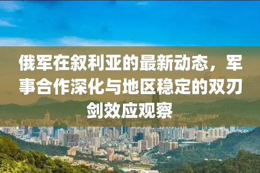 俄军在叙利亚的最新动态，军事合作深化与地区稳定的双刃剑效应观察