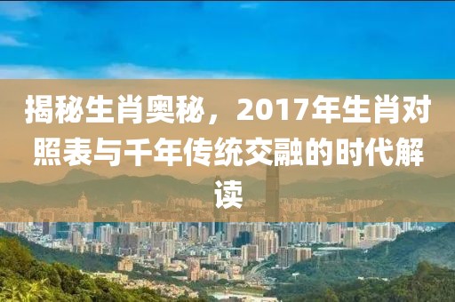 揭秘生肖奥秘，2017年生肖对照表与千年传统交融的时代解读