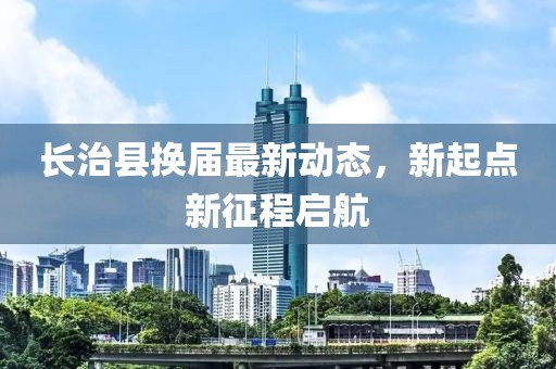 长治县换届最新动态，新起点新征程启航