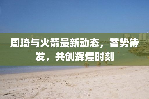 周琦与火箭最新动态，蓄势待发，共创辉煌时刻