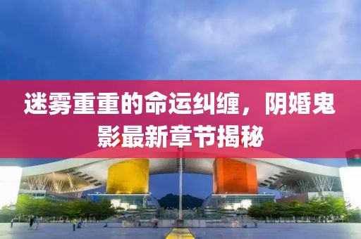 迷雾重重的命运纠缠，阴婚鬼影最新章节揭秘