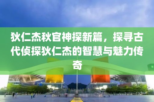 狄仁杰秋官神探新篇，探寻古代侦探狄仁杰的智慧与魅力传奇
