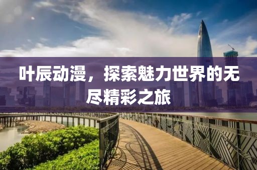 叶辰动漫，探索魅力世界的无尽精彩之旅