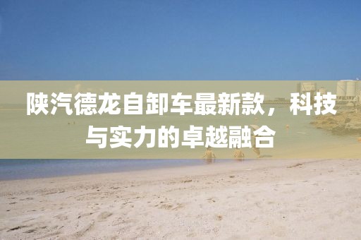 陕汽德龙自卸车最新款，科技与实力的卓越融合