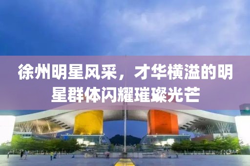 徐州明星风采，才华横溢的明星群体闪耀璀璨光芒