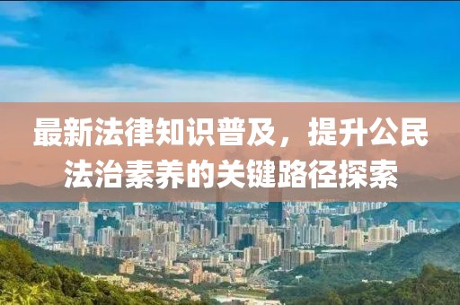 最新法律知识普及，提升公民法治素养的关键路径探索