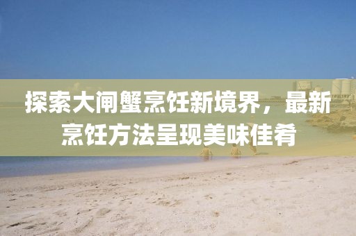探索大闸蟹烹饪新境界，最新烹饪方法呈现美味佳肴