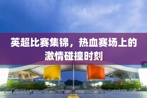 英超比赛集锦，热血赛场上的激情碰撞时刻