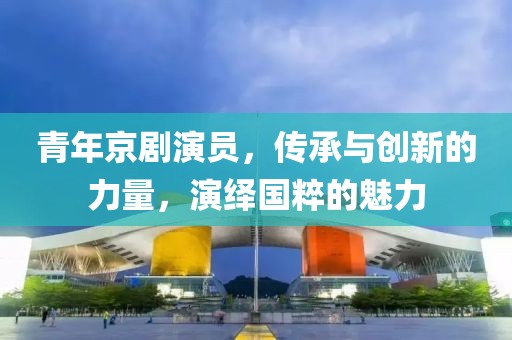 青年京剧演员，传承与创新的力量，演绎国粹的魅力