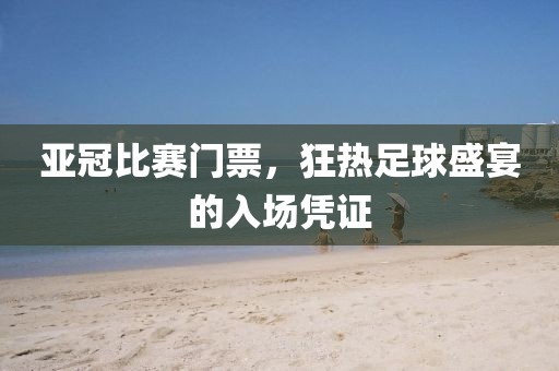亚冠比赛门票，狂热足球盛宴的入场凭证