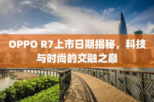 OPPO R7上市日期揭秘，科技与时尚的交融之巅
