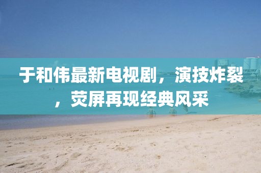 于和伟最新电视剧，演技炸裂，荧屏再现经典风采