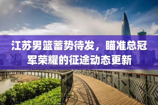 江苏男篮蓄势待发，瞄准总冠军荣耀的征途动态更新