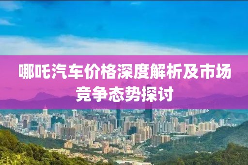 哪吒汽车价格深度解析及市场竞争态势探讨