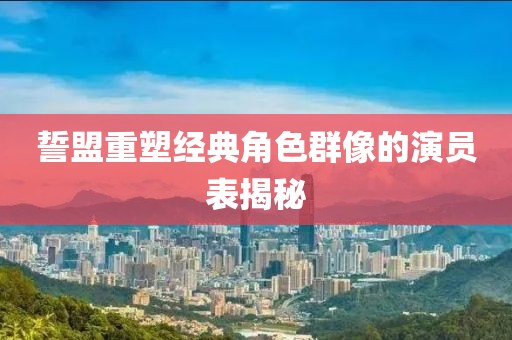 誓盟重塑经典角色群像的演员表揭秘