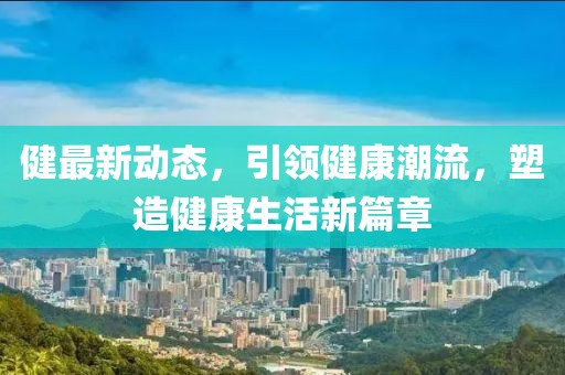 健最新动态，引领健康潮流，塑造健康生活新篇章