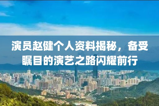 演员赵健个人资料揭秘，备受瞩目的演艺之路闪耀前行
