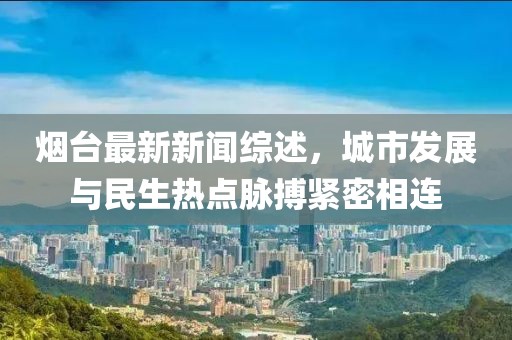 烟台最新新闻综述，城市发展与民生热点脉搏紧密相连