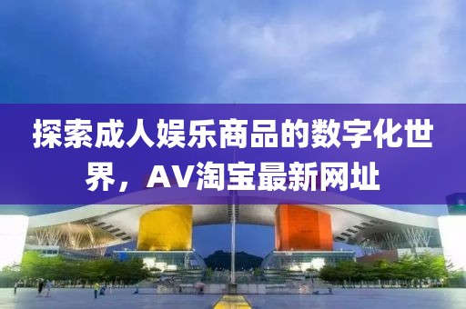 探索成人娱乐商品的数字化世界，AV淘宝最新网址