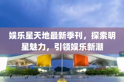 娱乐星天地最新季刊，探索明星魅力，引领娱乐新潮