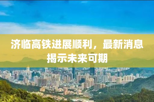 济临高铁进展顺利，最新消息揭示未来可期