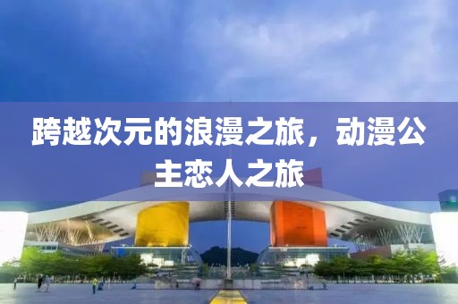 跨越次元的浪漫之旅，动漫公主恋人之旅
