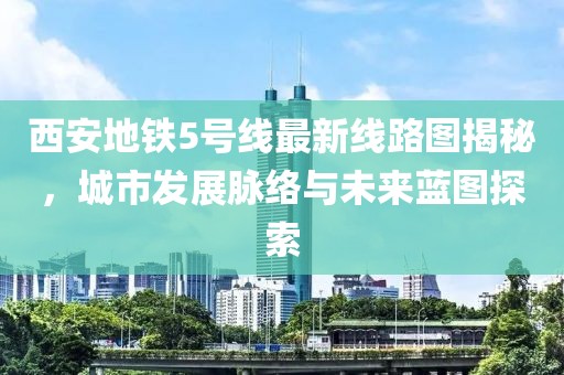 西安地铁5号线最新线路图揭秘，城市发展脉络与未来蓝图探索