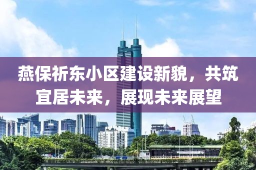 燕保祈东小区建设新貌，共筑宜居未来，展现未来展望