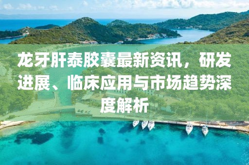 龙牙肝泰胶囊最新资讯，研发进展、临床应用与市场趋势深度解析
