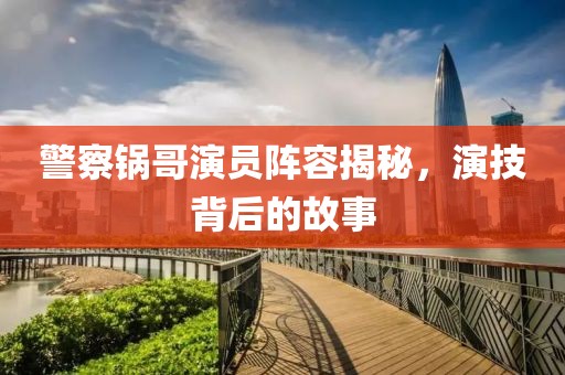 警察锅哥演员阵容揭秘，演技背后的故事