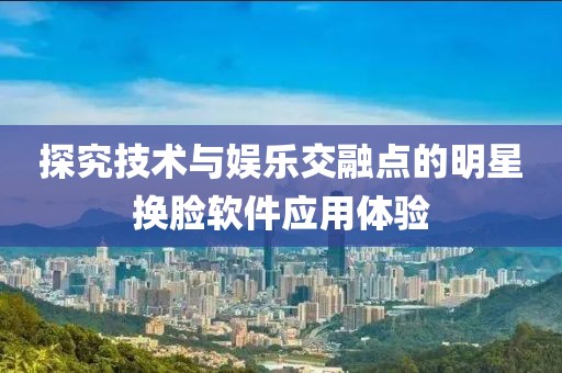 探究技术与娱乐交融点的明星换脸软件应用体验