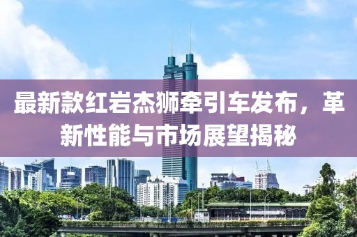 最新款红岩杰狮牵引车发布，革新性能与市场展望揭秘