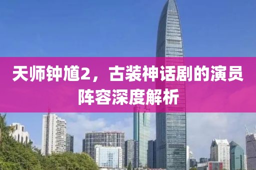 天师钟馗2，古装神话剧的演员阵容深度解析