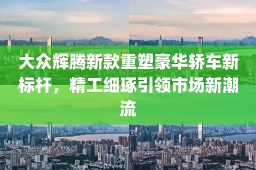 大众辉腾新款重塑豪华轿车新标杆，精工细琢引领市场新潮流