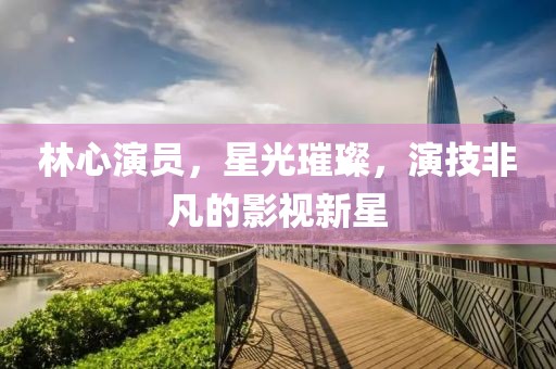 林心演员，星光璀璨，演技非凡的影视新星