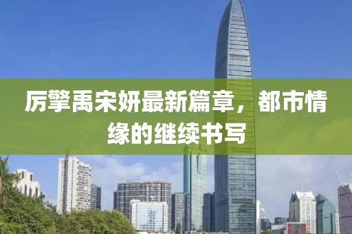 厉擎禹宋妍最新篇章，都市情缘的继续书写