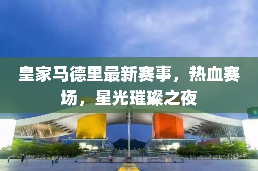 皇家马德里最新赛事，热血赛场，星光璀璨之夜