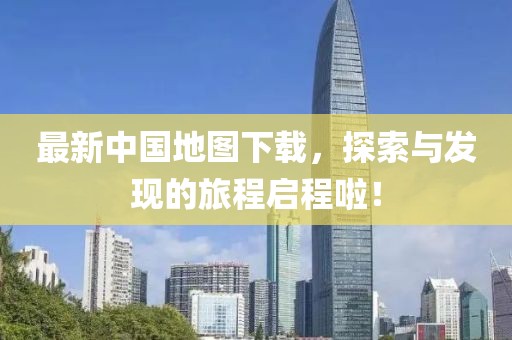 最新中国地图下载，探索与发现的旅程启程啦！