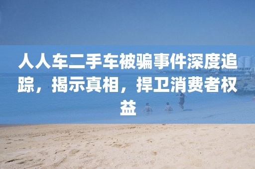 人人车二手车被骗事件深度追踪，揭示真相，捍卫消费者权益