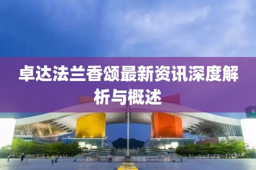 卓达法兰香颂最新资讯深度解析与概述
